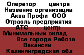 Оператор Call-центра › Название организации ­ Аква Профи, ООО › Отрасль предприятия ­ АТС, call-центр › Минимальный оклад ­ 22 000 - Все города Работа » Вакансии   . Калининградская обл.,Советск г.